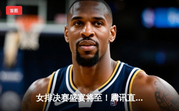 女排决赛盛宴将至！腾讯直播入口与赛事深度解析