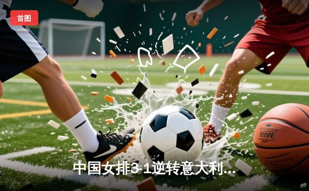 中国女排3-1逆转意大利问鼎VNL总决赛 李盈莹狂砍28分荣膺MVP