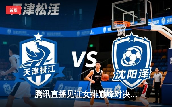 腾讯直播见证女排巅峰对决，中国女排逆转胜巴西夺冠