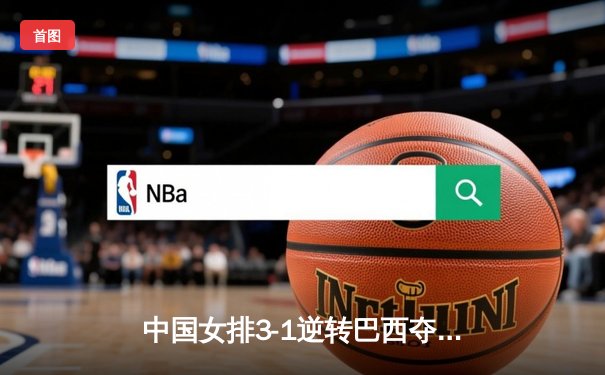 中国女排3-1逆转巴西夺冠，朱婷狂砍28分率队卫冕腾讯直播总决赛