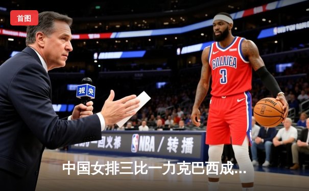 中国女排三比一力克巴西成功卫冕 朱婷独揽28分荣膺MVP