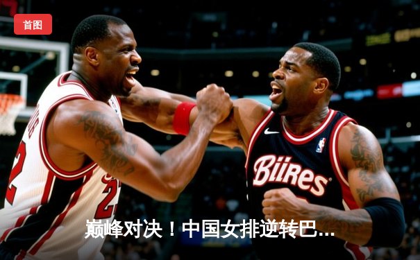 巅峰对决！中国女排逆转巴西勇夺世联赛冠军，腾讯体育全程见证荣耀时刻