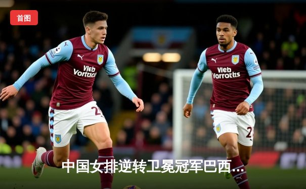 中国女排逆转卫冕冠军巴西，勇夺世界联赛总冠军