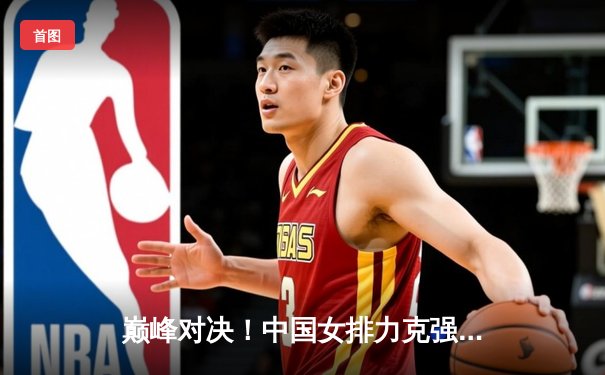 巅峰对决！中国女排力克强敌巴西，勇夺世界女排联赛冠军