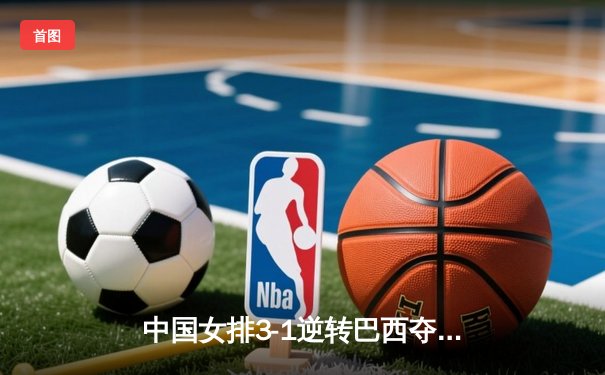 中国女排3-1逆转巴西夺冠，朱婷狂砍28分锁定MVP