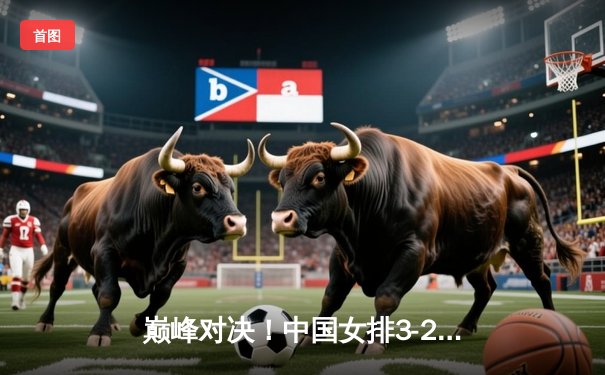 巅峰对决！中国女排3-2力克巴西，时隔十二年再夺世界联赛冠军