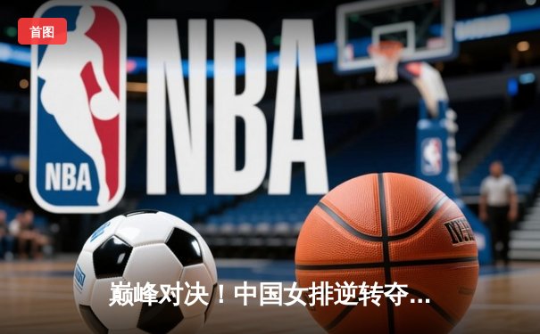 巅峰对决！中国女排逆转夺冠，腾讯直播见证荣耀时刻