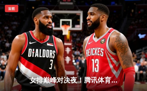 女排巅峰对决夜！腾讯体育直播入口全攻略，李盈莹率队鏖战五局上演逆转奇迹