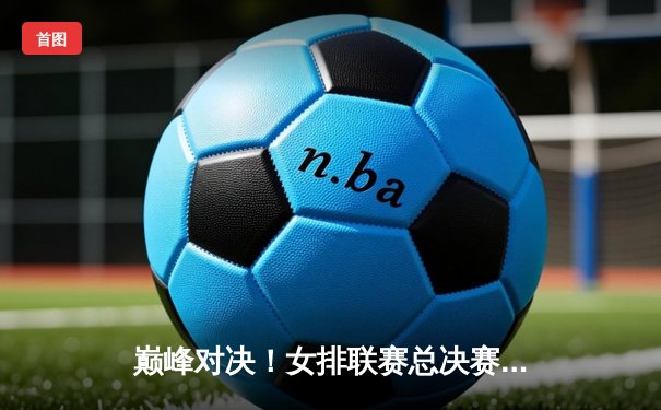 巅峰对决！女排联赛总决赛上演惊心五局大战，李盈莹狂砍28分率队逆转夺冠