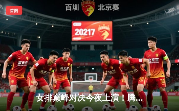 女排巅峰对决今夜上演！腾讯体育独家直播总决赛，朱婷李盈莹隔网相对