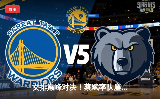 女排巅峰对决！蔡斌率队鏖战五局力克巴西，张常宁关键分定乾坤