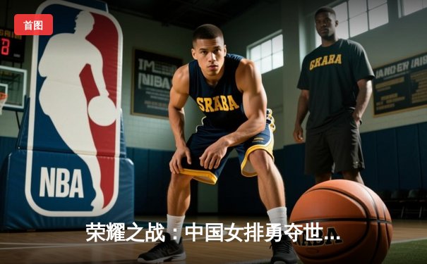 荣耀之战：中国女排勇夺世锦赛冠军，腾讯体育见证王者登顶