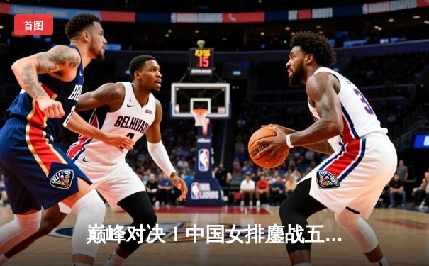 巅峰对决！中国女排鏖战五局险胜巴西，腾讯体育直播见证卫冕之路