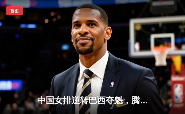 中国女排逆转巴西夺魁，腾讯直播见证经典之战