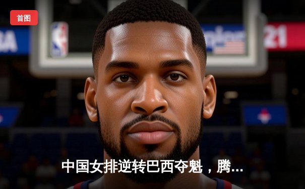 中国女排逆转巴西夺魁，腾讯直播见证荣耀时刻